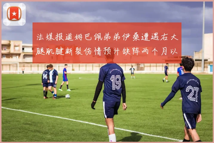 法媒报道姆巴佩弟弟伊桑遭遇右大腿肌腱断裂伤情预计缺阵两个月以上