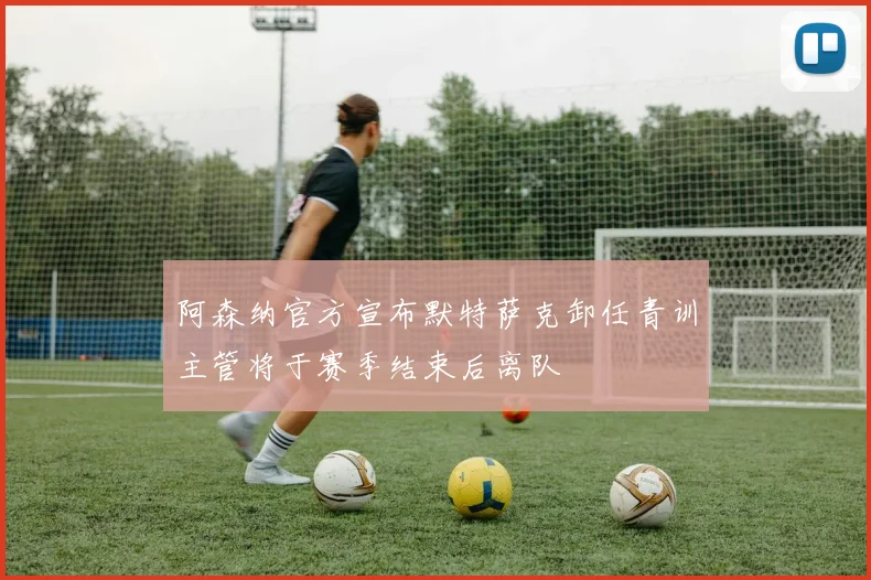 阿森纳官方宣布默特萨克卸任青训主管将于赛季结束后离队