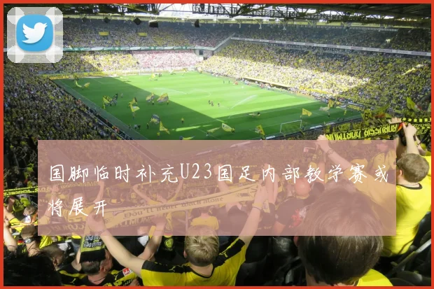 国脚临时补充U23国足内部教学赛或将展开