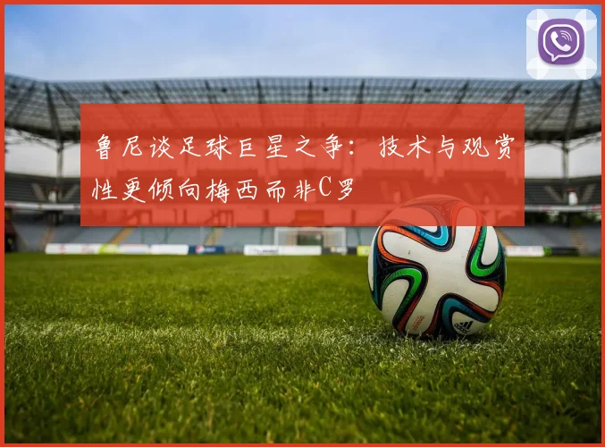 鲁尼谈足球巨星之争：技术与观赏性更倾向梅西而非C罗
