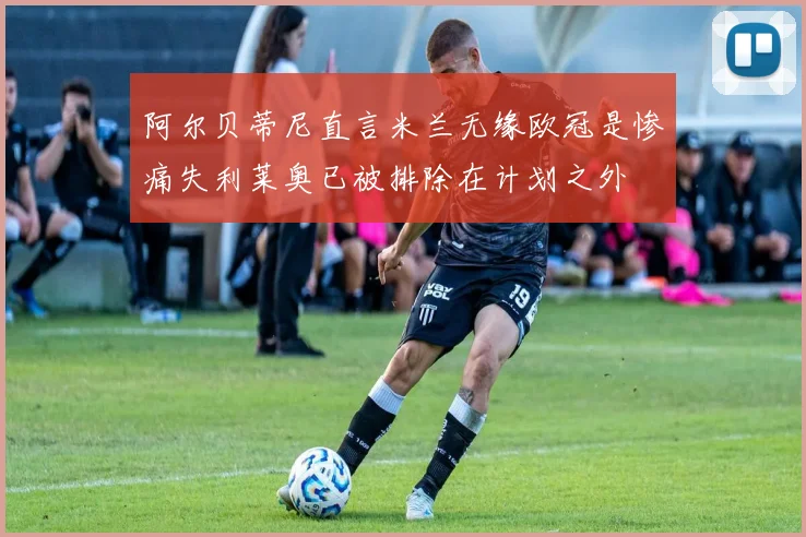 阿尔贝蒂尼直言米兰无缘欧冠是惨痛失利莱奥已被排除在计划之外