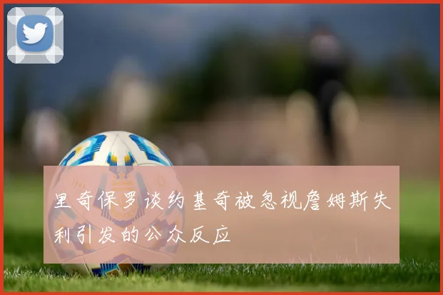 里奇保罗谈约基奇被忽视詹姆斯失利引发的公众反应