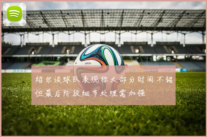 绍尔谈球队表现称大部分时间不错但最后阶段细节处理需加强