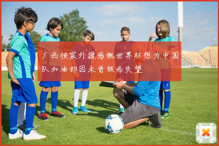 广西恒宸外援感慨世界杯想为中国队加油却因未晋级而失望