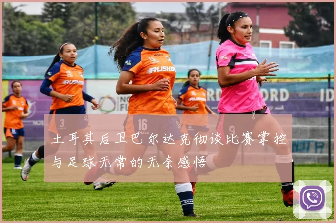 土耳其后卫巴尔达克彻谈比赛掌控与足球无常的无奈感悟