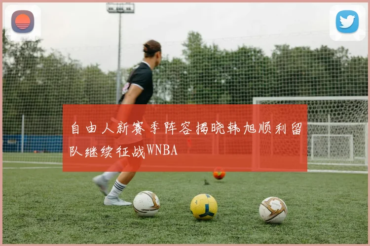 自由人新赛季阵容揭晓韩旭顺利留队继续征战WNBA