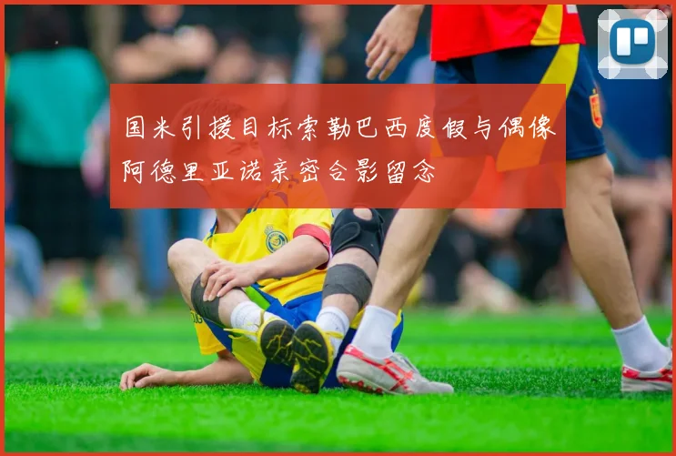 国米引援目标索勒巴西度假与偶像阿德里亚诺亲密合影留念