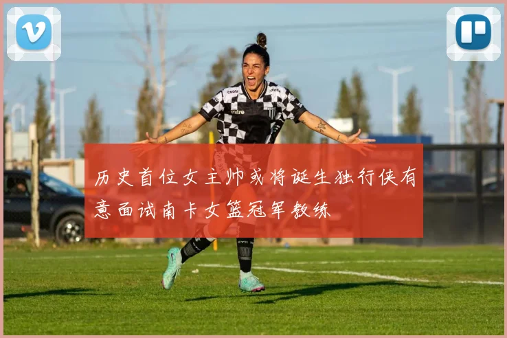 历史首位女主帅或将诞生独行侠有意面试南卡女篮冠军教练