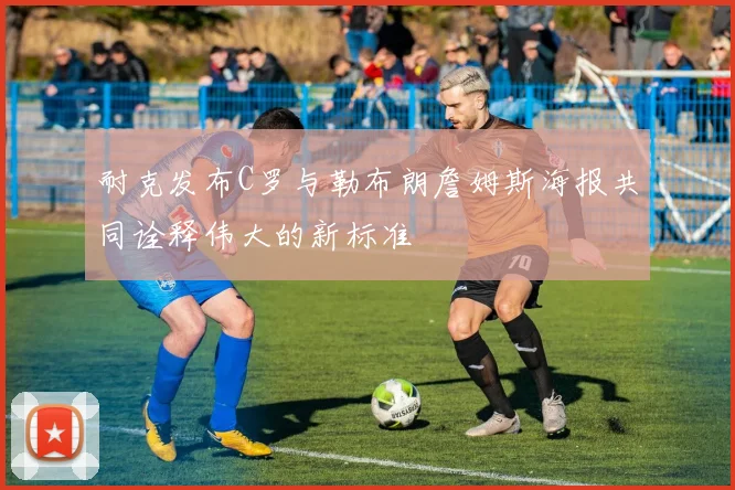耐克发布C罗与勒布朗詹姆斯海报共同诠释伟大的新标准