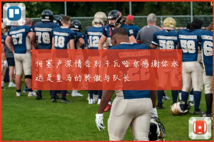 何塞卢深情告别卡瓦哈尔感谢你永远是皇马的骄傲与队长