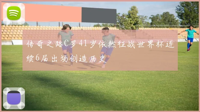 传奇之路C罗41岁依然征战世界杯连续6届出场创造历史