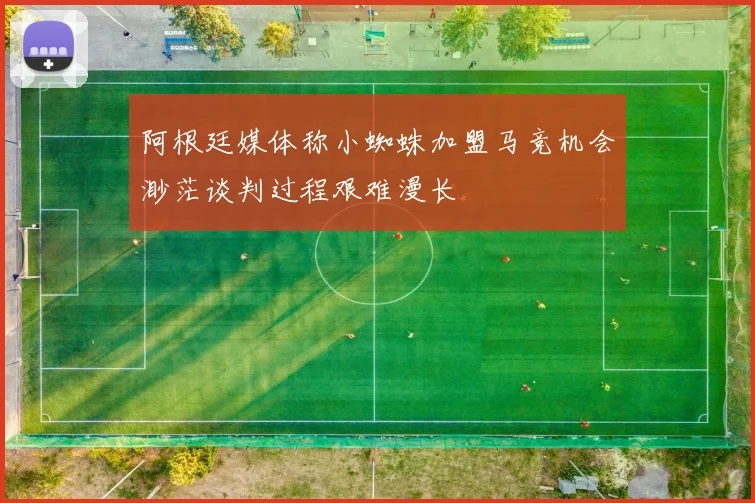 阿根廷媒体称小蜘蛛加盟马竞机会渺茫谈判过程艰难漫长