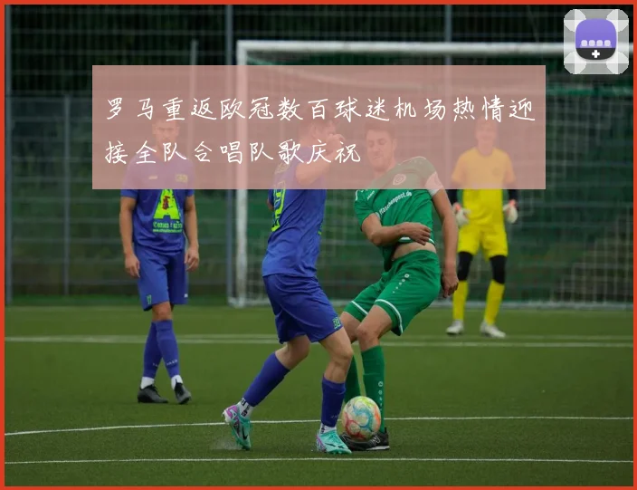 罗马重返欧冠数百球迷机场热情迎接全队合唱队歌庆祝