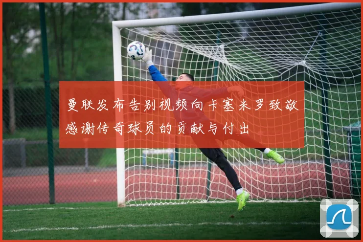 曼联发布告别视频向卡塞米罗致敬感谢传奇球员的贡献与付出