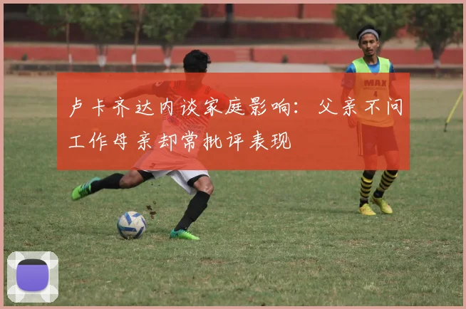 卢卡齐达内谈家庭影响：父亲不问工作母亲却常批评表现