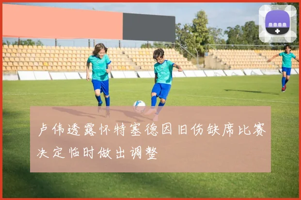 卢伟透露怀特塞德因旧伤缺席比赛决定临时做出调整