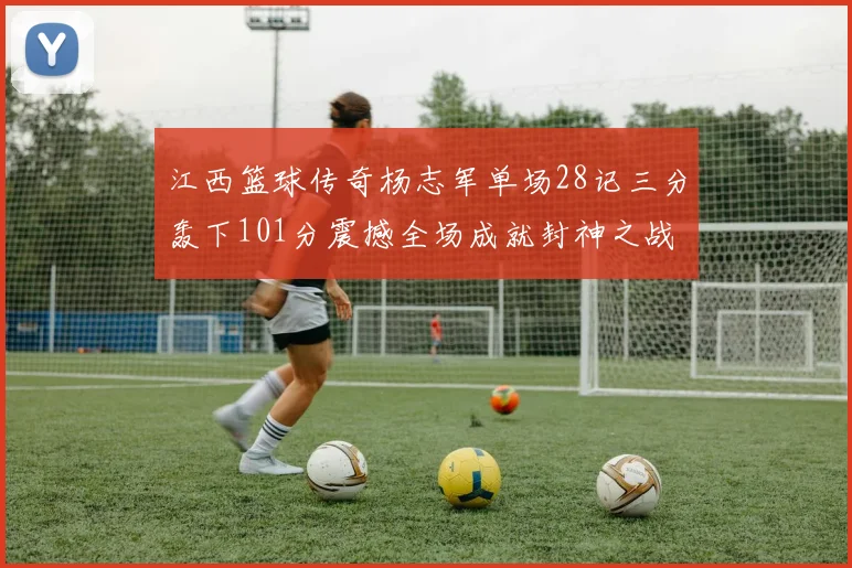 江西篮球传奇杨志军单场28记三分轰下101分震撼全场成就封神之战
