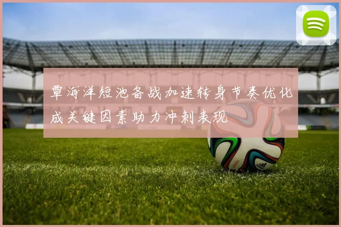 覃海洋短池备战加速转身节奏优化成关键因素助力冲刺表现