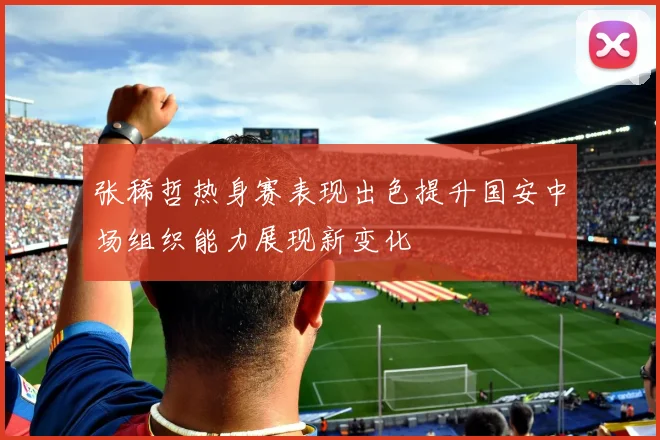 张稀哲热身赛表现出色提升国安中场组织能力展现新变化